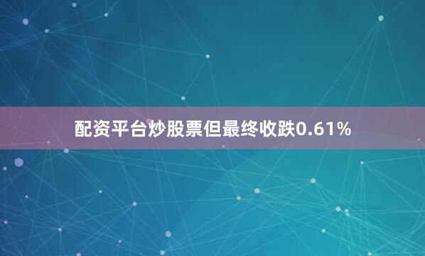 配资平台炒股票但最终收跌0.61%