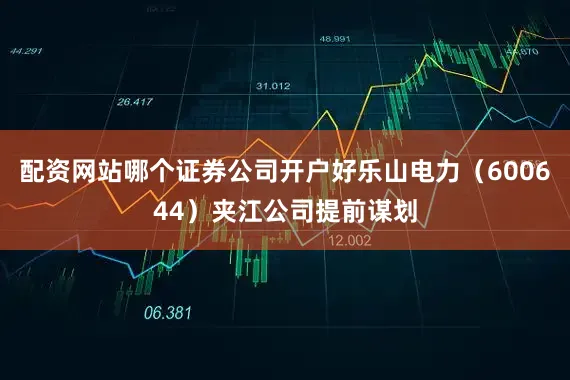 配资网站哪个证券公司开户好乐山电力（600644）夹江公司提前谋划