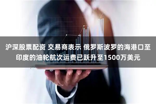 沪深股票配资 交易商表示 俄罗斯波罗的海港口至印度的油轮航次运费已跃升至1500万美元