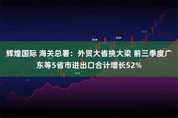 辉煌国际 海关总署：外贸大省挑大梁 前三季度广东等5省市进出口合计增长52%