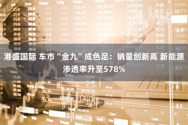 港盛国际 车市“金九”成色足：销量创新高 新能源渗透率升至578%