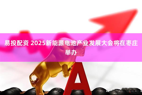 易投配资 2025新能源电池产业发展大会将在枣庄举办