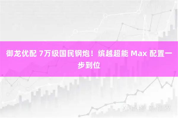 御龙优配 7万级国民钢炮！缤越超能 Max 配置一步到位