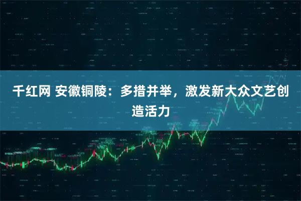 千红网 安徽铜陵：多措并举，激发新大众文艺创造活力