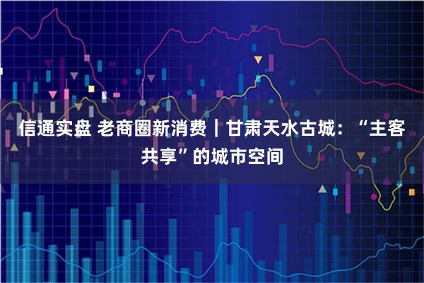 信通实盘 老商圈新消费｜甘肃天水古城：“主客共享”的城市空间