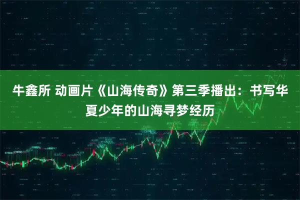 牛鑫所 动画片《山海传奇》第三季播出：书写华夏少年的山海寻梦经历