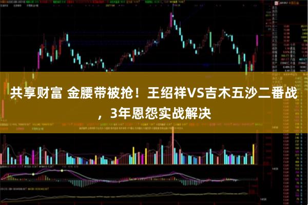 共享财富 金腰带被抢！王绍祥VS吉木五沙二番战，3年恩怨实战解决