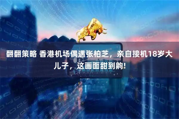 翻翻策略 香港机场偶遇张柏芝,亲自接机18岁大儿子,这画面甜到齁!