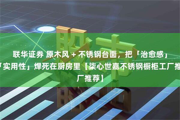 联华证券 原木风 + 不锈钢台面,把「治愈感」和「实用性」焊死在厨房里【柒心世嘉不锈钢橱柜工厂推荐】