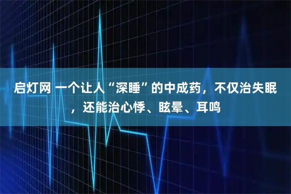 启灯网 一个让人“深睡”的中成药，不仅治失眠，还能治心悸、眩晕、耳鸣
