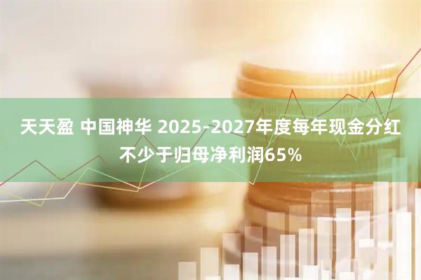天天盈 中国神华 2025-2027年度每年现金分红不少于归母净利润65%