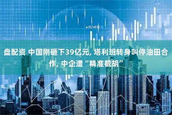 盘配资 中国刚砸下39亿元, 塔利班转身叫停油田合作, 中企遭“精准截胡”