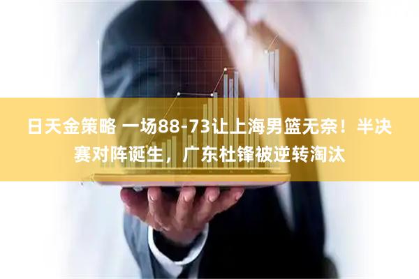 日天金策略 一场88-73让上海男篮无奈！半决赛对阵诞生，广东杜锋被逆转淘汰