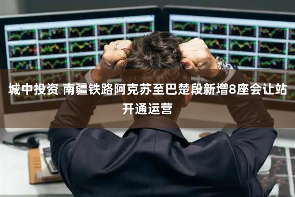 城中投资 南疆铁路阿克苏至巴楚段新增8座会让站开通运营