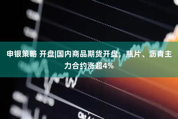申银策略 开盘|国内商品期货开盘,瓶片、沥青主力合约涨超4%