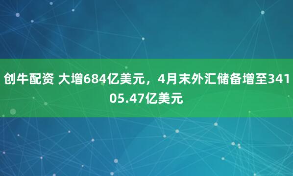 创牛配资 大增684亿美元，4月末外汇储备增至34105.47亿美元