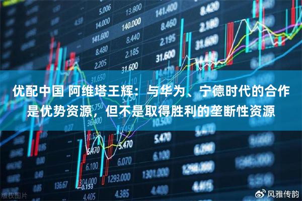 优配中国 阿维塔王辉：与华为、宁德时代的合作是优势资源，但不是取得胜利的垄断性资源