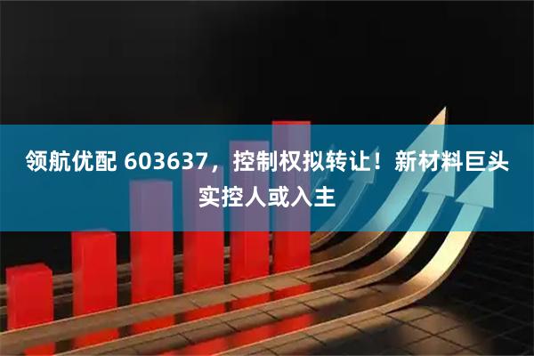 领航优配 603637，控制权拟转让！新材料巨头实控人或入主