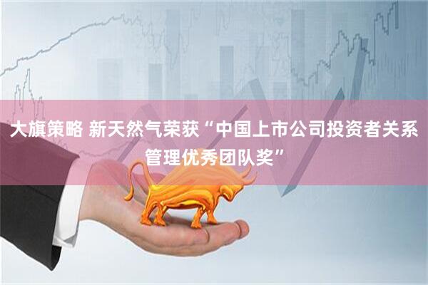 大旗策略 新天然气荣获“中国上市公司投资者关系管理优秀团队奖”
