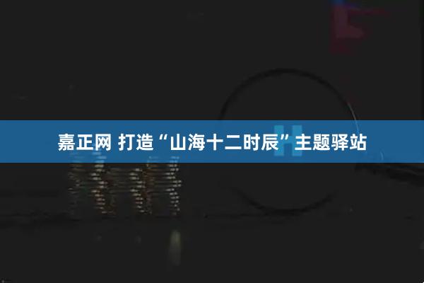 嘉正网 打造“山海十二时辰”主题驿站
