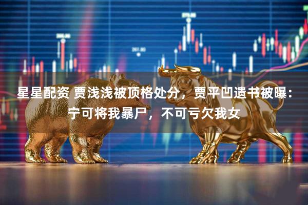 星星配资 贾浅浅被顶格处分，贾平凹遗书被曝：宁可将我暴尸，不可亏欠我女