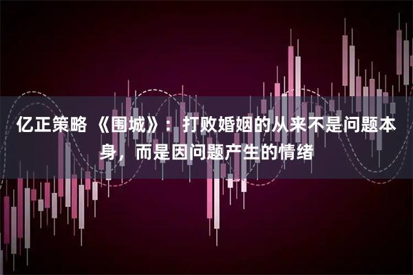 亿正策略 《围城》：打败婚姻的从来不是问题本身，而是因问题产生的情绪