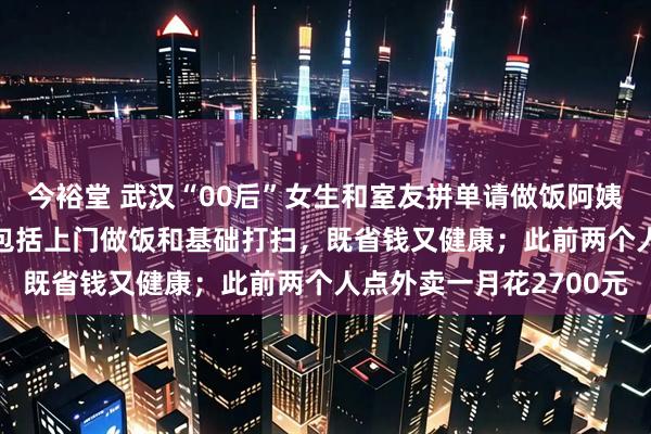 今裕堂 武汉“00后”女生和室友拼单请做饭阿姨：每月人均1000元，包括上门做饭和基础打扫，既省钱又健康；此前两个人点外卖一月花2700元