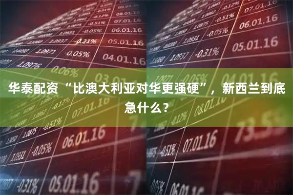 华泰配资 “比澳大利亚对华更强硬”，新西兰到底急什么？