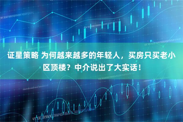 证星策略 为何越来越多的年轻人，买房只买老小区顶楼？中介说出了大实话！