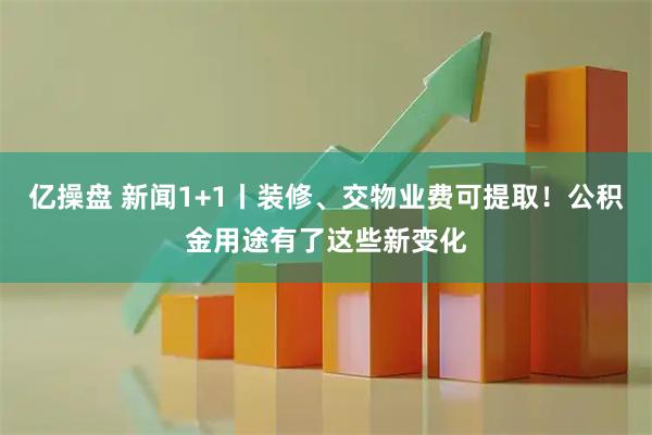 亿操盘 新闻1+1丨装修、交物业费可提取！公积金用途有了这些新变化