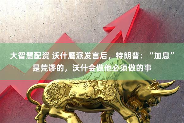 大智慧配资 沃什鹰派发言后，特朗普：“加息”是荒谬的，沃什会做他必须做的事