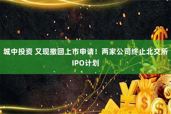 城中投资 又现撤回上市申请！两家公司终止北交所IPO计划