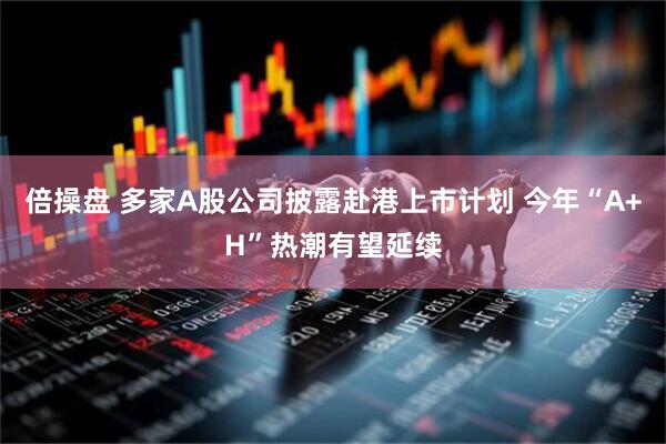 倍操盘 多家A股公司披露赴港上市计划 今年“A+H”热潮有望延续